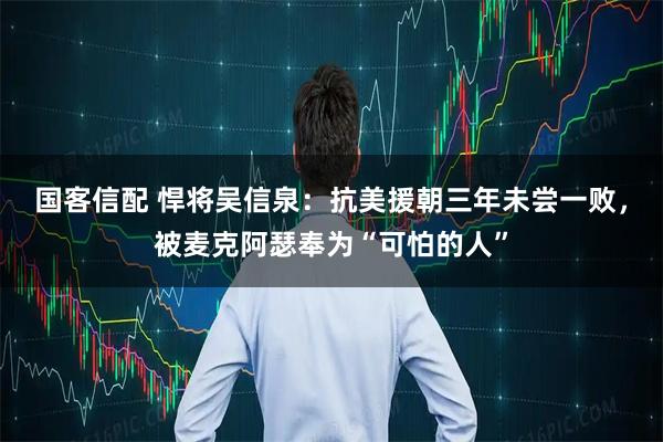 国客信配 悍将吴信泉：抗美援朝三年未尝一败，被麦克阿瑟奉为“可怕的人”