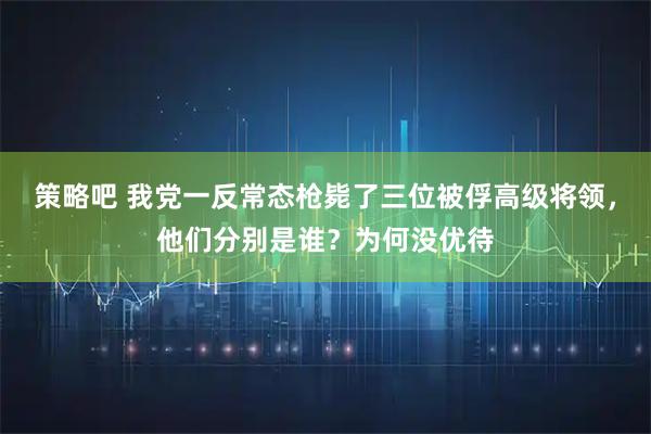 策略吧 我党一反常态枪毙了三位被俘高级将领，他们分别是谁？为何没优待