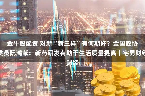 金牛股配资 对新“新三样”有何期许？全国政协委员阮鸿献：新药研发有助于生活质量提高｜宅男财经