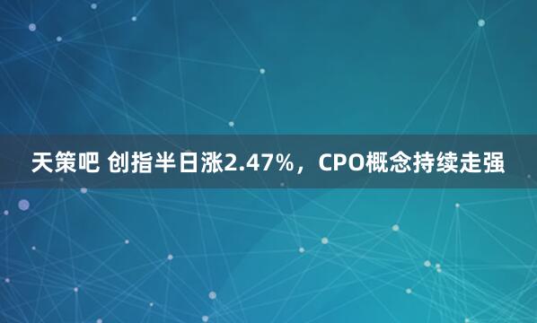 天策吧 创指半日涨2.47%，CPO概念持续走强