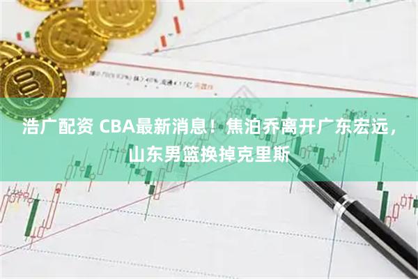 浩广配资 CBA最新消息！焦泊乔离开广东宏远，山东男篮换掉克里斯