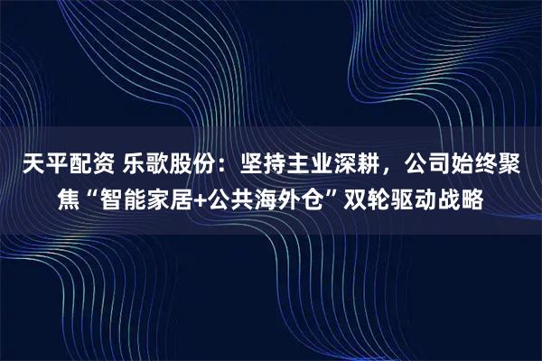天平配资 乐歌股份：坚持主业深耕，公司始终聚焦“智能家居+公共海外仓”双轮驱动战略